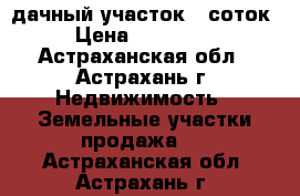 дачный участок 6 соток › Цена ­ 100 000 - Астраханская обл., Астрахань г. Недвижимость » Земельные участки продажа   . Астраханская обл.,Астрахань г.